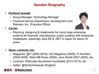 2
Speaker Biography
 Hirofumi Iwasaki
– Group Manager, Technology Manager
– Financial Service Department, Development Unit,
Rakuten, Inc. (Fukuoka Office)
 Carrier
– Planning, designing & implements for many huge enterprise
systems for financial, manufacturer, public systems with enterprise
middleware, especially Java EE & .NET in Japan for about 16
years.
 Opus, Lectures, etc.
– Magazine: @IT (2005-2010), CIO Magazine (2009), IT Architect
(2005-2009), Web+DB Press (2005), Java World (2001-2004), etc.
– Lectures: WebLogic key person roundtable (2012-2013), etc.
– twitter: @HirofumiIwasaki (English)
 