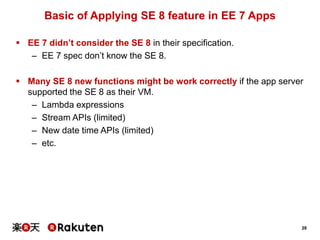 28
Basic of Applying SE 8 feature in EE 7 Apps
 EE 7 didn’t consider the SE 8 in their specification.
– EE 7 spec don’t know the SE 8.
 Many SE 8 new functions might be work correctly if the app server
supported the SE 8 as their VM.
– Lambda expressions
– Stream APIs (limited)
– New date time APIs (limited)
– etc.
 