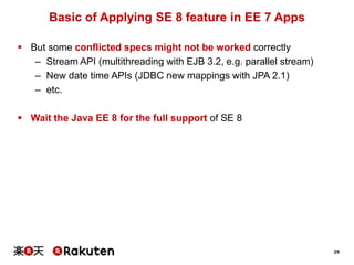 29
Basic of Applying SE 8 feature in EE 7 Apps
 But some conflicted specs might not be worked correctly
– Stream API (multithreading with EJB 3.2, e.g. parallel stream)
– New date time APIs (JDBC new mappings with JPA 2.1)
– etc.
 Wait the Java EE 8 for the full support of SE 8
 