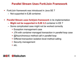 51
Parallel Stream Uses Fork/Join Framework
 Fork/Join framework was introduced in Java SE 7
– Not supported in EJB container.
 Parallel Stream uses fork/join framework in its implementation
– Might not be supported in EJB 3.2 container in EE 7
– Some complicated case might not be worked correctly
 Exception management case
 JTA with container managed transaction in parallel loop case
 @Asynchronous method call in parallel loop
 Differed transaction isolation level method calling
 Security management
 etc.
 