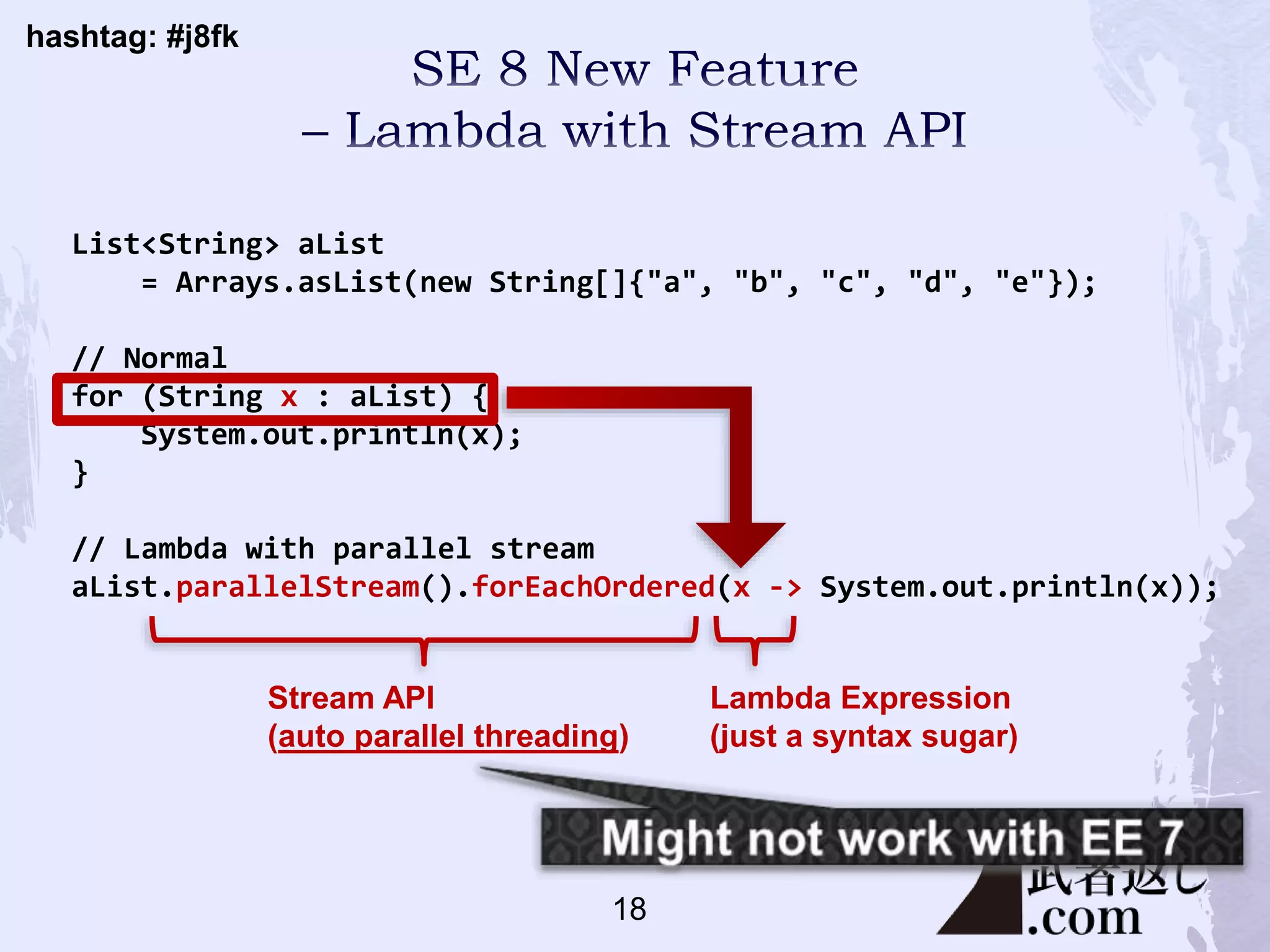 hashtag: #j8fk
List<String> aList
= Arrays.asList(new String[]{"a", "b", "c", "d", "e"});
// Normal
for (String x : aList) {
System.out.println(x);
}
// Lambda with parallel stream
aList.parallelStream().forEachOrdered(x -> System.out.println(x));
Stream API
(auto parallel threading)
Lambda Expression
(just a syntax sugar)
18
 