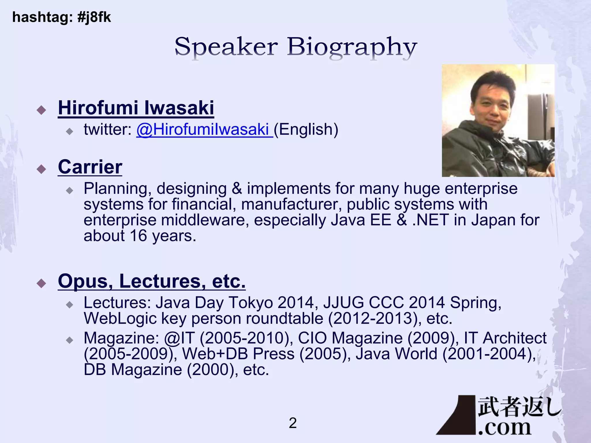 hashtag: #j8fk
 Hirofumi Iwasaki
 twitter: @HirofumiIwasaki (English)
 Carrier
 Planning, designing & implements for many huge enterprise
systems for financial, manufacturer, public systems with
enterprise middleware, especially Java EE & .NET in Japan for
about 16 years.
 Opus, Lectures, etc.
 Lectures: Java Day Tokyo 2014, JJUG CCC 2014 Spring,
WebLogic key person roundtable (2012-2013), etc.
 Magazine: @IT (2005-2010), CIO Magazine (2009), IT Architect
(2005-2009), Web+DB Press (2005), Java World (2001-2004),
DB Magazine (2000), etc.
2
 