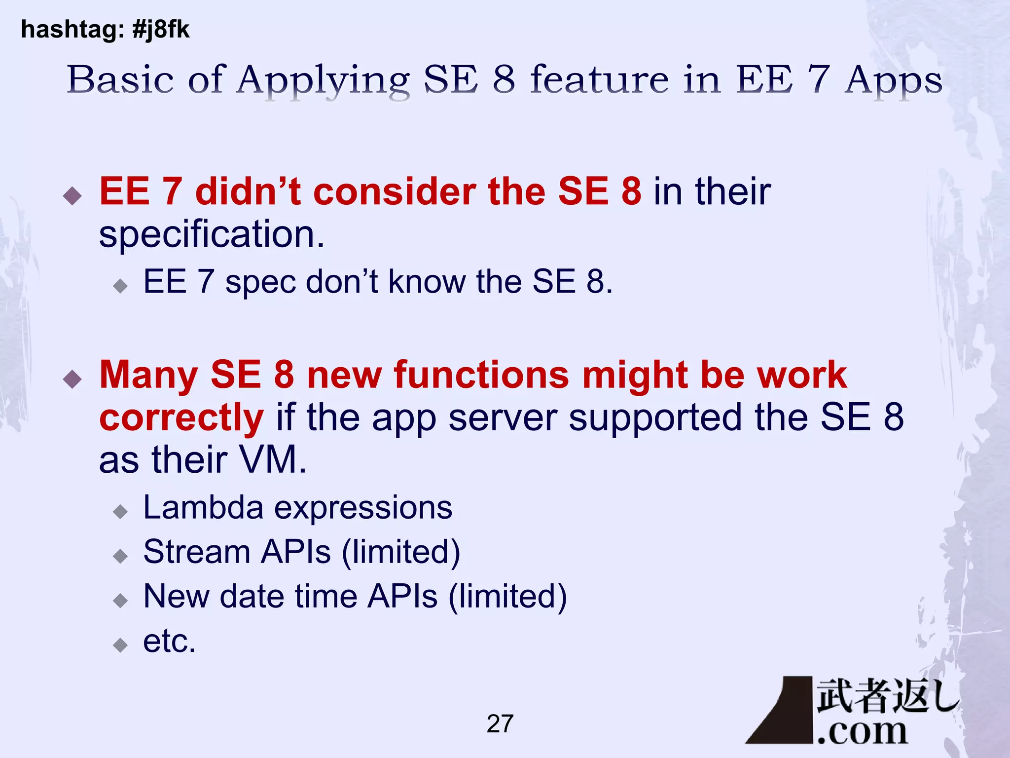hashtag: #j8fk
 EE 7 didn’t consider the SE 8 in their
specification.
 EE 7 spec don’t know the SE 8.
 Many SE 8 new functions might be work
correctly if the app server supported the SE 8
as their VM.
 Lambda expressions
 Stream APIs (limited)
 New date time APIs (limited)
 etc.
27
 