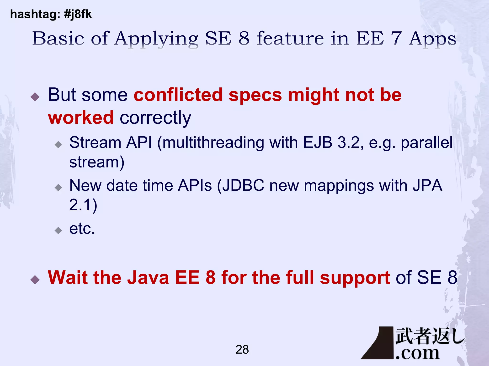 hashtag: #j8fk
 But some conflicted specs might not be
worked correctly
 Stream API (multithreading with EJB 3.2, e.g. parallel
stream)
 New date time APIs (JDBC new mappings with JPA
2.1)
 etc.
 Wait the Java EE 8 for the full support of SE 8
28
 