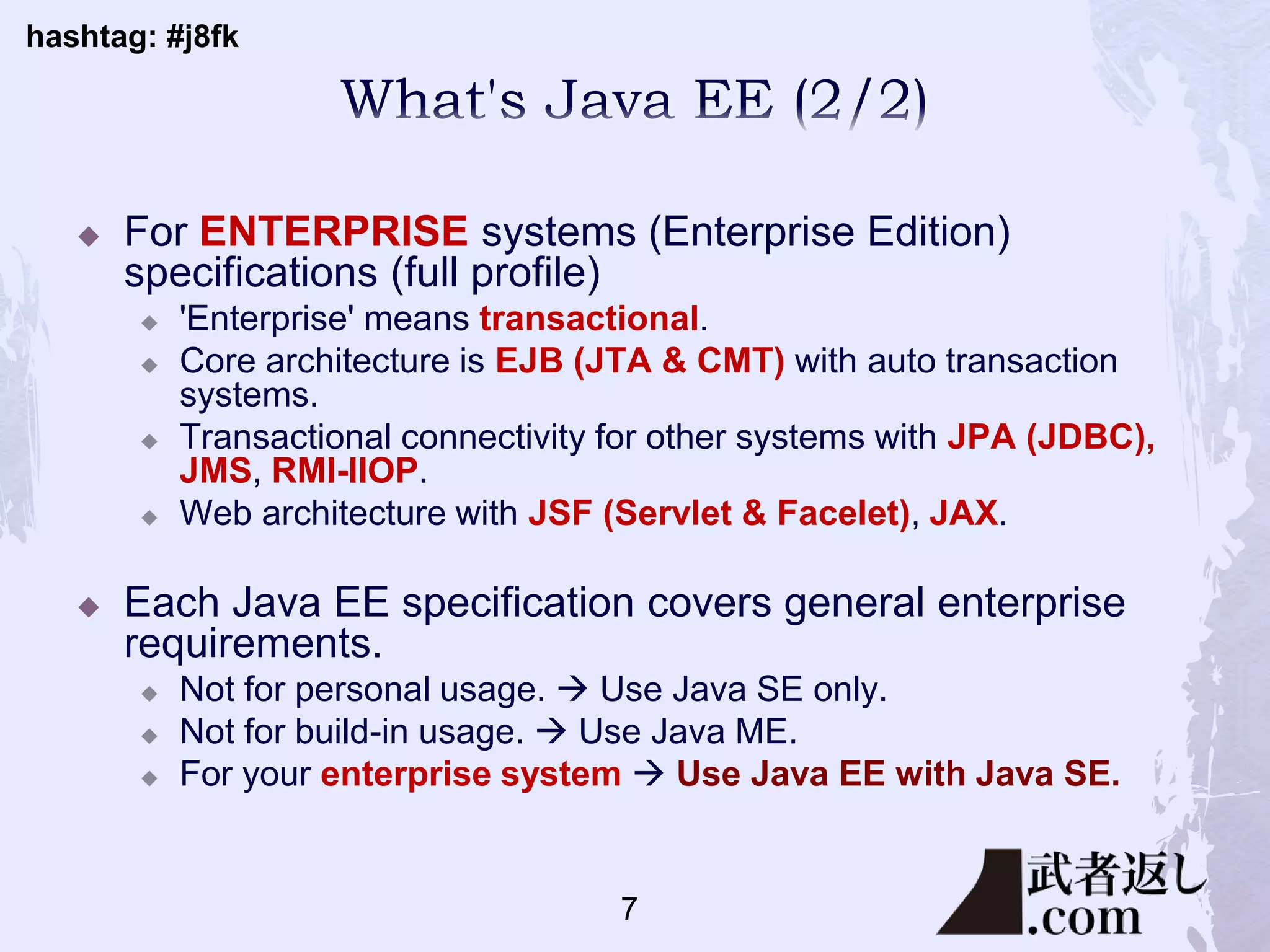 hashtag: #j8fk
 For ENTERPRISE systems (Enterprise Edition)
specifications (full profile)
 'Enterprise' means transactional.
 Core architecture is EJB (JTA & CMT) with auto transaction
systems.
 Transactional connectivity for other systems with JPA (JDBC),
JMS, RMI-IIOP.
 Web architecture with JSF (Servlet & Facelet), JAX.
 Each Java EE specification covers general enterprise
requirements.
 Not for personal usage.  Use Java SE only.
 Not for build-in usage.  Use Java ME.
 For your enterprise system  Use Java EE with Java SE.
7
 