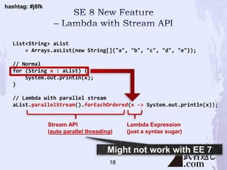 hashtag: #j8fk
List<String> aList
= Arrays.asList(new String[]{"a", "b", "c", "d", "e"});
// Normal
for (String x : aList) {
System.out.println(x);
}
// Lambda with parallel stream
aList.parallelStream().forEachOrdered(x -> System.out.println(x));
Stream API
(auto parallel threading)
Lambda Expression
(just a syntax sugar)
18
 