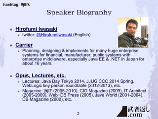 hashtag: #j8fk
 Hirofumi Iwasaki
 twitter: @HirofumiIwasaki (English)
 Carrier
 Planning, designing & implements for many huge enterprise
systems for financial, manufacturer, public systems with
enterprise middleware, especially Java EE & .NET in Japan for
about 16 years.
 Opus, Lectures, etc.
 Lectures: Java Day Tokyo 2014, JJUG CCC 2014 Spring,
WebLogic key person roundtable (2012-2013), etc.
 Magazine: @IT (2005-2010), CIO Magazine (2009), IT Architect
(2005-2009), Web+DB Press (2005), Java World (2001-2004),
DB Magazine (2000), etc.
2
 