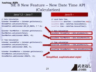 hashtag: #j8fk
// Date Calculation
Calendar threeWAfter = Calendar.getInstance();
threeWAfter.setLenient(false);
threeWAfter.add(Calendar.DAY_OF_MONTH, 7 * 3);
Calendar fourMBefore = Calendar.getInstance();
fourMBefore.setLenient(false);
fourMBefore.add(Calendar.MONTH, -4);
// Time Calculation
Calendar sevenHAfter = Calendar.getInstance();
sevenHAfter.setLenient(false);
sevenHAfter.add(Calendar.HOUR, 7);
Calendar threeMBefore = Calendar.getInstance();
threeMBefore.setLenient(false);
threeMBefore.add(Calendar.MINUTE, -3);
// Local Date Time.
LocalDateTime dateTime = LocalDateTime.now();
LocalDate date = dateTime.toLocalDate();
LocalTime time = dateTime.toLocalTime();
// Date Calculation
LocalDate threeWAfter = date.plusWeeks(3);
LocalDate fourMBefore = date.minusMonths(4);
// Time calculation
LocalTime sevenHAfter = time.plusHours(7);
LocalTime threeMBefore = time.minusMinutes(3);
Java 8 –
Simplified, sophisticated style!
21
 