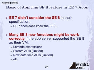 hashtag: #j8fk
 EE 7 didn’t consider the SE 8 in their
specification.
 EE 7 spec don’t know the SE 8.
 Many SE 8 new functions might be work
correctly if the app server supported the SE 8
as their VM.
 Lambda expressions
 Stream APIs (limited)
 New date time APIs (limited)
 etc.
27
 