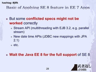 hashtag: #j8fk
 But some conflicted specs might not be
worked correctly
 Stream API (multithreading with EJB 3.2, e.g. parallel
stream)
 New date time APIs (JDBC new mappings with JPA
2.1)
 etc.
 Wait the Java EE 8 for the full support of SE 8
28
 