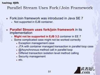 hashtag: #j8fk
 Fork/Join framework was introduced in Java SE 7
 Not supported in EJB container.
 Parallel Stream uses fork/join framework in its
implementation
 Might not be supported in EJB 3.2 container in EE 7
 Some complicated case might not be worked correctly
 Exception management case
 JTA with container managed transaction in parallel loop case
 @Asynchronous method call in parallel loop
 Differed transaction isolation level method calling
 Security management
 etc.
51
 