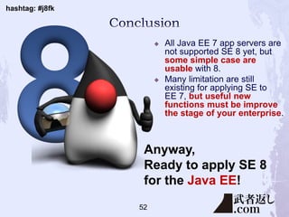 hashtag: #j8fk
 All Java EE 7 app servers are
not supported SE 8 yet, but
some simple case are
usable with 8.
 Many limitation are still
existing for applying SE to
EE 7, but useful new
functions must be improve
the stage of your enterprise.
Anyway,
Ready to apply SE 8
for the Java EE!
52
 