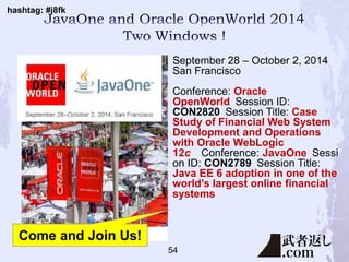 hashtag: #j8fk
54
September 28 – October 2, 2014
San Francisco
Conference: Oracle
OpenWorld Session ID:
CON2820 Session Title: Case
Study of Financial Web System
Development and Operations
with Oracle WebLogic
12c Conference: JavaOne Sessi
on ID: CON2789 Session Title:
Java EE 6 adoption in one of the
world’s largest online financial
systems
Come and Join Us!
 
