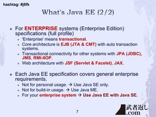 hashtag: #j8fk
 For ENTERPRISE systems (Enterprise Edition)
specifications (full profile)
 'Enterprise' means transactional.
 Core architecture is EJB (JTA & CMT) with auto transaction
systems.
 Transactional connectivity for other systems with JPA (JDBC),
JMS, RMI-IIOP.
 Web architecture with JSF (Servlet & Facelet), JAX.
 Each Java EE specification covers general enterprise
requirements.
 Not for personal usage.  Use Java SE only.
 Not for build-in usage.  Use Java ME.
 For your enterprise system  Use Java EE with Java SE.
7
 