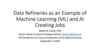 Data Refineries as an Example of
Machine Learning (ML) and AI
Creating Jobs
Robert B. Cohen, PhD
Senior Fellow, Economic Strategy Institute, bcohen@bway.net
CITI Conference on Future Employment in the Digital Economy
September 7, 2018
 