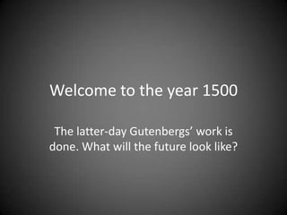 Welcome to the year 1500
The latter-day Gutenbergs’ work is
done. What will the future look like?
 