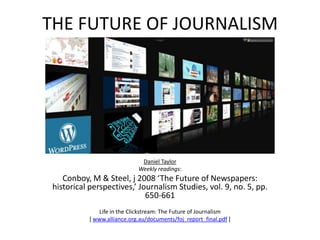 THE FUTURE OF JOURNALISM Daniel Taylor Weekly readings: Conboy, M & Steel, j 2008 ‘The Future of Newspapers: historical perspectives,’ Journalism Studies, vol. 9, no. 5, pp. 650-661 Life in the Clickstream: The Future of Journalism [ www.alliance.org.au/documents/foj_report_final.pdf ] 