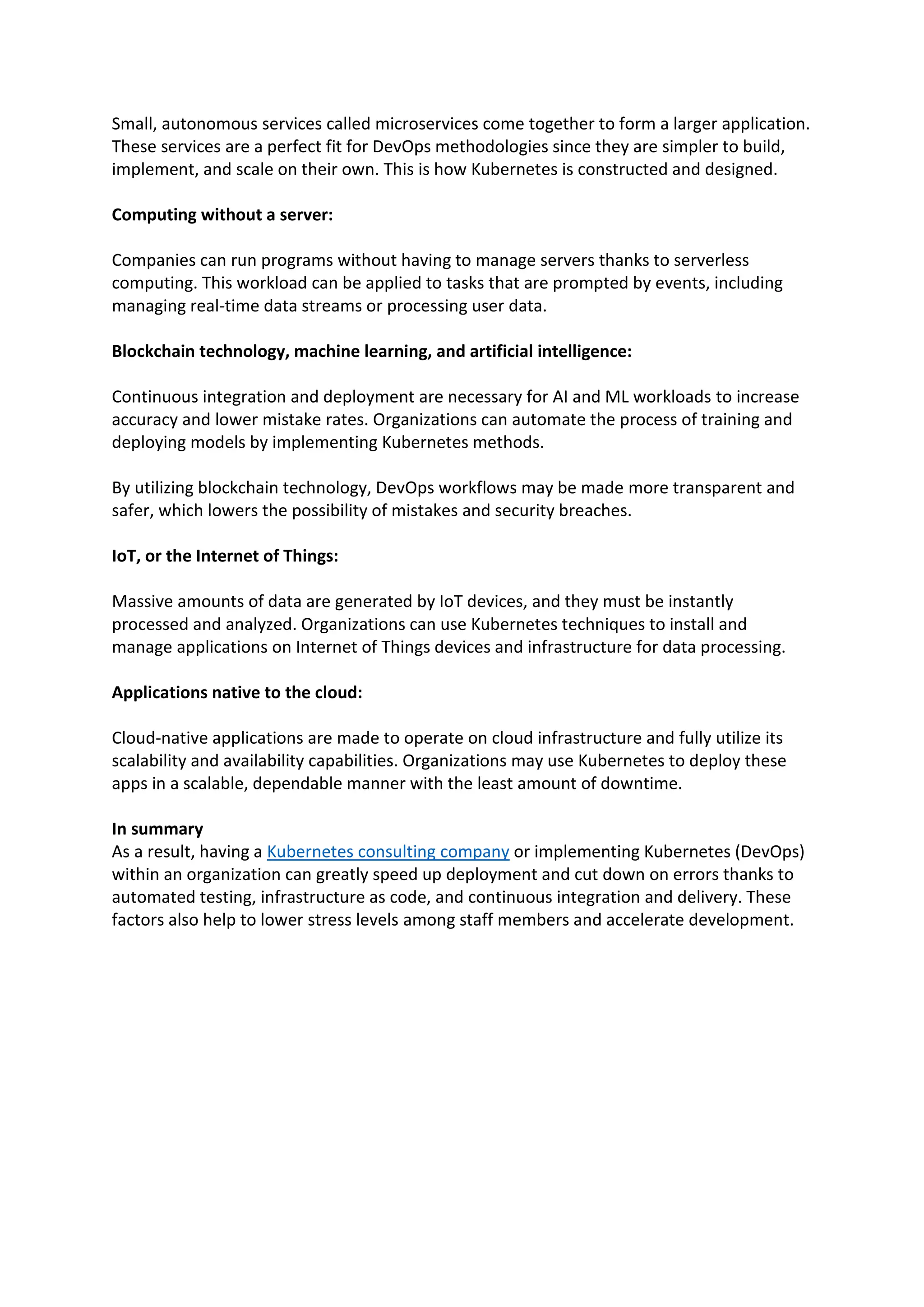 Small, autonomous services called microservices come together to form a larger application.
These services are a perfect fit for DevOps methodologies since they are simpler to build,
implement, and scale on their own. This is how Kubernetes is constructed and designed.
Computing without a server:
Companies can run programs without having to manage servers thanks to serverless
computing. This workload can be applied to tasks that are prompted by events, including
managing real-time data streams or processing user data.
Blockchain technology, machine learning, and artificial intelligence:
Continuous integration and deployment are necessary for AI and ML workloads to increase
accuracy and lower mistake rates. Organizations can automate the process of training and
deploying models by implementing Kubernetes methods.
By utilizing blockchain technology, DevOps workflows may be made more transparent and
safer, which lowers the possibility of mistakes and security breaches.
IoT, or the Internet of Things:
Massive amounts of data are generated by IoT devices, and they must be instantly
processed and analyzed. Organizations can use Kubernetes techniques to install and
manage applications on Internet of Things devices and infrastructure for data processing.
Applications native to the cloud:
Cloud-native applications are made to operate on cloud infrastructure and fully utilize its
scalability and availability capabilities. Organizations may use Kubernetes to deploy these
apps in a scalable, dependable manner with the least amount of downtime.
In summary
As a result, having a Kubernetes consulting company or implementing Kubernetes (DevOps)
within an organization can greatly speed up deployment and cut down on errors thanks to
automated testing, infrastructure as code, and continuous integration and delivery. These
factors also help to lower stress levels among staff members and accelerate development.
 