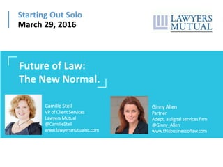 Starting Out Solo
March 29, 2016
Camille Stell
VP of Client Services
Lawyers Mutual
@CamilleStell
www.lawyersmutualnc.com
Future of Law:
The New Normal.
Ginny Allen
Partner
Adept, a digital services firm
@Ginny_Allen
www.thisbusinessoflaw.com
 