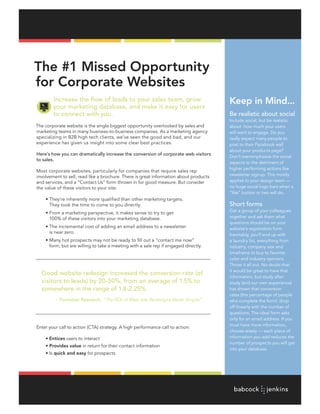 The #1 Missed Opportunity
for Corporate Websites
        Increase the flow of leads to your sales team, grow                            Keep in Mind...
        your marketing database, and make it easy for users
        to connect with you.                                                           Be realistic about social
                                                                                       Include	social,	but	be	realistic	
The corporate website is the single biggest opportunity overlooked by sales and        about how much your users
marketing teams in many business-to-business companies. As a marketing agency          will want to engage. Do you
specializing in B2B high tech clients, we’ve seen the good and bad, and our            really expect many people to
experience has given us insight into some clear best practices.                        post	to	their	Facebook	wall	
                                                                                       about your products page?
Here’s how you can dramatically increase the conversion of corporate web visitors
                                                                                       Don’t overemphasize the social
to sales.
                                                                                       aspects to the detriment of
                                                                                       higher performing actions like
Most corporate websites, particularly for companies that require sales rep
involvement to sell, read like a brochure. There is great information about products   newsletter signup. This mostly
and services, and a “Contact Us” form thrown in for good measure. But consider         applies to your design team —
the value of these visitors to your site:                                              no huge social logo bars when a
                                                                                       “like” button or two will do.
	    •	They’re	inherently	more	qualified	than	other	marketing	targets.	
       They took the time to come to you directly.                                     Short forms
                                                                                       Get a group of your colleagues
	    •	From	a	marketing	perspective,	it	makes	sense	to	try	to	get	
       100% of these visitors into your marketing database.                            together and ask them what
                                                                                       questions should be on your
	    •	The	incremental	cost	of	adding	an	email	address	to	a	newsletter	                website’s registration form.
       is near zero.
                                                                                       Inevitably,	you’ll	end	up	with	
	    •	Many	hot	prospects	may	not	be	ready	to	fill	out	a	“contact	me	now”	             a laundry list, everything from
       form, but are willing to take a meeting with a sale rep if engaged directly.    industry, company size and
                                                                                       timeframe to buy to favorite
                                                                                       color and industry opinions.
                                                                                       Throw it all out. No doubt that
                                                                                       it would be great to have that
    Good website redesign increased the conversion rate (of
                                                                                       information, but study after
    visitors to leads) by 20-50%, from an average of 1.5% to                           study (and our own experience)
    somewhere in the range of 1.8-2.25%.                                               has shown that conversion
                                                                                       rates (the percentage of people
         ~ Forrester Research,	“The	ROI	of	Web	Site	Redesigns	Made	Simple”             who complete the form) drop
                                                                                       off linearly with the number of
                                                                                       questions. The ideal form asks
                                                                                       only	for	an	email	address.	If	you	
                                                                                       must have more information,
Enter your call to action (CTA) strategy. A high performance call to action:
                                                                                       choose wisely — each piece of
	    •	Entices users to interact                                                       information you add reduces the
                                                                                       number of prospects you will get
	    • Provides value in return for their contact information
                                                                                       into your database.
	    •	Is	quick and easy for prospects
 