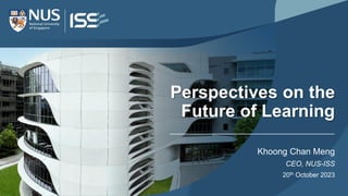 Perspectives on the
Future of Learning
Khoong Chan Meng
CEO, NUS-ISS
20th October 2023
 