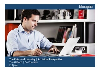  The	
  Future	
  of	
  Learning	
  	
  
	
  Insights	
  from	
  Discussions	
  Building	
  on	
  an	
  Ini4al	
  Perspec4ve	
  by:	
  
	
  Tim	
  Giﬀord	
  |	
  Co-­‐Founder	
  |	
  ELTjam	
  
 