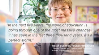 “In the next five years, the world of education is
going through one of the most massive changes
it has seen in the last three thousand years. It’s a
perfect storm.”
Nolan Bushnell, Founder Brainrush
“Serious Games And The Future Of Education”
Forbes, September 2013
 