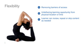 Flexibility Removing barriers of access
Untethering learning opportunity from
physical location or time
Learner can review, repeat or skip content
as needed
 