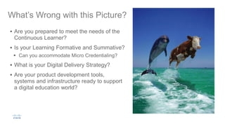What’s Wrong with this Picture?
 Are you prepared to meet the needs of the
Continuous Learner?
 Is your Learning Formative and Summative?
 Can you accommodate Micro Credentialing?
 What is your Digital Delivery Strategy?
 Are your product development tools,
systems and infrastructure ready to support
a digital education world?
 