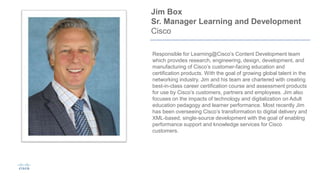 Jim Box
Sr. Manager Learning and Development
Cisco
Responsible for Learning@Cisco’s Content Development team
which provides research, engineering, design, development, and
manufacturing of Cisco’s customer-facing education and
certification products. With the goal of growing global talent in the
networking industry, Jim and his team are chartered with creating
best-in-class career certification course and assessment products
for use by Cisco’s customers, partners and employees. Jim also
focuses on the impacts of technology and digitalization on Adult
education pedagogy and learner performance. Most recently Jim
has been overseeing Cisco’s transformation to digital delivery and
XML-based, single-source development with the goal of enabling
performance support and knowledge services for Cisco
customers.
 
