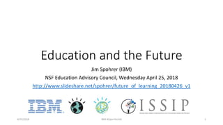 Education and the Future
Jim Spohrer (IBM)
NSF Education Advisory Council, Wednesday April 25, 2018
http://www.slideshare.net/spohrer/future_of_learning_20180426_v1
4/25/2018 IBM #OpenTechAI 1
 