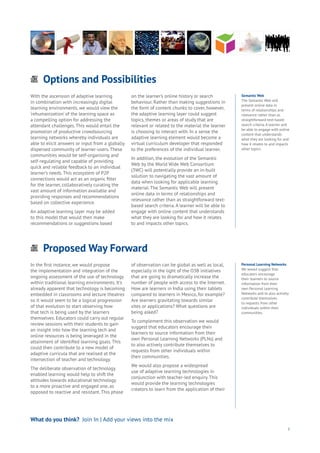 Proposed Way Forward
Energy
Food
Government
Loyalty
Privacy
Resources
Transport
Travel
Water
Wealth
Work
Health
Learning
Options and Possibilities
Energy
Food
Government
Loyalty
Privacy
Resources
Transport
Travel
Water
Wealth
Work
Health
Learning
3
Personal Learning Networks
We would suggest that
educators encourage
their learners to source
information from their
own Personal Learning
Networks and to also actively
contribute themselves
to requests from other
individuals within their
communities.
What do you think? Join In | Add your views into the mix
With the ascension of adaptive learning
in combination with increasingly digital
learning environments, we would view the
‘rehumanization’ of the learning space as
a compelling option for addressing the
attendant challenges. This would entail the
promotion of productive crowdsourcing
learning networks whereby individuals are
able to elicit answers or input from a globally
dispersed community of learner-users. These
communities would be self-organising and
self-regulating and capable of providing
quick and reliable feedback to an individual
learner’s needs. This ecosystem of P2P
connections would act as an organic filter
for the learner, collaboratively curating the
vast amount of information available and
providing responses and recommendations
based on collective experience.
An adaptive learning layer may be added
to this model that would then make
recommendations or suggestions based
on the learner’s online history or search
behaviour. Rather than making suggestions in
the form of content chunks to cover, however,
the adaptive learning layer could suggest
topics, themes or areas of study that are
relevant or related to the material the learner
is choosing to interact with. In a sense the
adaptive learning element would become a
virtual curriculum developer that responded
to the preferences of the individual learner.
In addition, the evolution of the Semantic
Web by the World Wide Web Consortium
(3WC) will potentially provide an in-built
solution to navigating the vast amount of
data when looking for applicable learning
material. The Semantic Web will present
online data in terms of relationships and
relevance rather than as straightforward text-
based search criteria. A learner will be able to
engage with online content that understands
what they are looking for and how it relates
to and impacts other topics.
In the first instance, we would propose
the implementation and integration of the
ongoing assessment of the use of technology
within traditional learning environments. It’s
already apparent that technology is becoming
embedded in classrooms and lecture theatres
so it would seem to be a logical progression
of that evolution to start observing how
that tech is being used by the learners
themselves. Educators could carry out regular
review sessions with their students to gain
an insight into how the learning tech and
online resources is being leveraged in the
attainment of identified learning goals. This
could then contribute to a new model of
adaptive curricula that are realised at the
intersection of teacher and technology.
The deliberate observation of technology
enabled learning would help to shift the
attitudes towards educational technology
to a more proactive and engaged one, as
opposed to reactive and resistant. This phase
of observation can be global as well as local,
especially in the light of the O3B initiatives
that are going to dramatically increase the
number of people with access to the Internet.
How are learners in India using their tablets
compared to learners in Mexico, for example?
Are learners gravitating towards similar
sites or applications? What questions are
being asked?
To complement this observation we would
suggest that educators encourage their
learners to source information from their
own Personal Learning Networks (PLNs) and
to also actively contribute themselves to
requests from other individuals within
their communities.
We would also propose a widespread
use of adaptive learning technologies in
conjunction with teacher-led enquiry. This
would provide the learning technologies
creators to learn from the application of their
Semantic Web
The Semantic Web will
present online data in
terms of relationships and
relevance rather than as
straightforward text-based
search criteria. A learner will
be able to engage with online
content that understands
what they are looking for and
how it relates to and impacts
other topics.
 