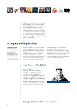 Impact and Implications
Energy
Food
Government
Loyalty
Privacy
Resources
Transport
Travel
Water
Wealth
Work
Health
Learning
4
What do you think? Join In | Add your views into the mix
products and to further refine them. The out-
of-hand rejection of such technologies will
result in the delay of creating more advanced,
more intuitive systems that are able to
better meet the needs of the learner. In the
meantime, it would also capture a enormous
amount of quantitative data on how learners
are interacting with technology and how they
are engaging with their learning materials.
This will in turn help to inform how learning
content can be created.
Co-founder, ELTjam.
Lead expert on the Future of Learning.
Tim Gifford is a co-founder of ELTjam,
a digital a consultancy and product
development business in the field of English
language teaching (ELT). They help clients
from within and outside ELT become and stay
competitive by offering content development,
business development and product design
expertise and also develop products in-house
and in partnerships with other companies.
Lead Expert – Tim Gifford
Learning From The Crowd
The impact of embracing
adaptive learning and
the encouragement of
crowd-sourced learning
solutions would help to
radically change the culture
surrounding learning and
promote the shift from a
top-down model to one of
collaboration and exchange.
The impact of embracing adaptive learning
and the encouragement of crowd-sourced
learning solutions would help to radically
change the culture surrounding learning
and promote the shift from a top-down
model to one of collaboration and exchange.
There needs to be an alignment of learning
potential and practice in order to allow the
extensive benefits of learning technology
to be realised. This requires the active
participation of all parties within the
learning space: educators, learners, content
creators, publishers and tech developers. We
would even go so far as to predict that there
will be less and less distinction between
those functions across the learning space as
connectivity continues to improve.
 