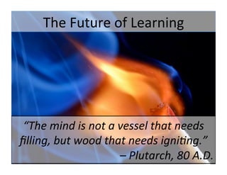 The	
  Future	
  of	
  Learning	
  
“The	
  mind	
  is	
  not	
  a	
  vessel	
  that	
  needs	
  
ﬁlling,	
  but	
  wood	
  that	
  needs	
  igni6ng.”	
  
	
  –	
  Plutarch,	
  80	
  A.D.	
  	
  
 