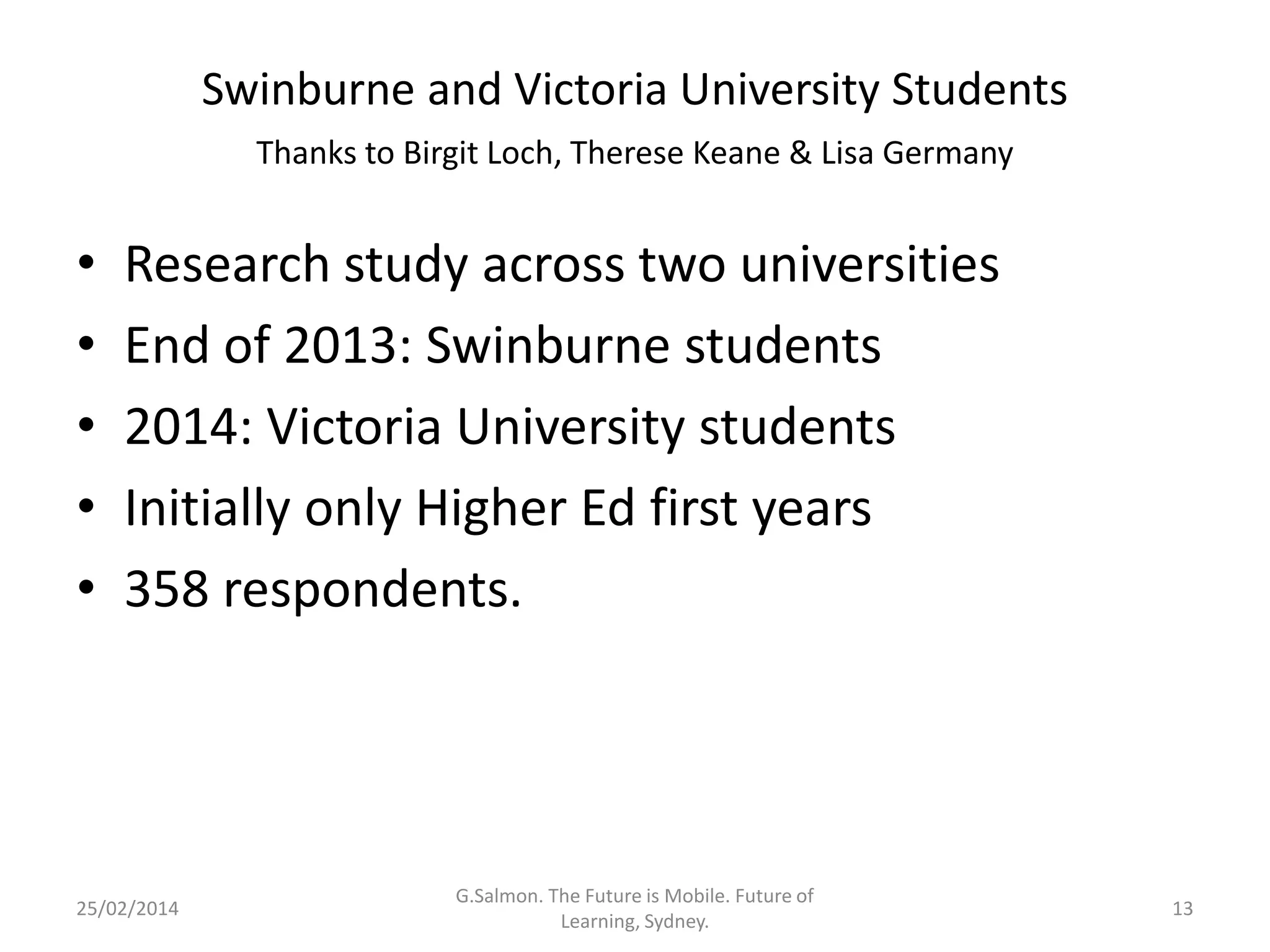 Swinburne and Victoria University Students
Thanks to Birgit Loch, Therese Keane & Lisa Germany

•
•
•
•
•

Research study across two universities
End of 2013: Swinburne students
2014: Victoria University students
Initially only Higher Ed first years
358 respondents.

25/02/2014

G.Salmon. The Future is Mobile. Future of
Learning, Sydney.

13

 