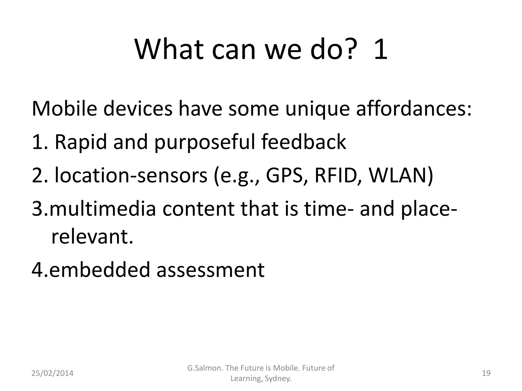 What can we do? 1
Mobile devices have some unique affordances:
1. Rapid and purposeful feedback
2. location-sensors (e.g., GPS, RFID, WLAN)
3.multimedia content that is time- and placerelevant.
4.embedded assessment

25/02/2014

G.Salmon. The Future is Mobile. Future of
Learning, Sydney.

19

 