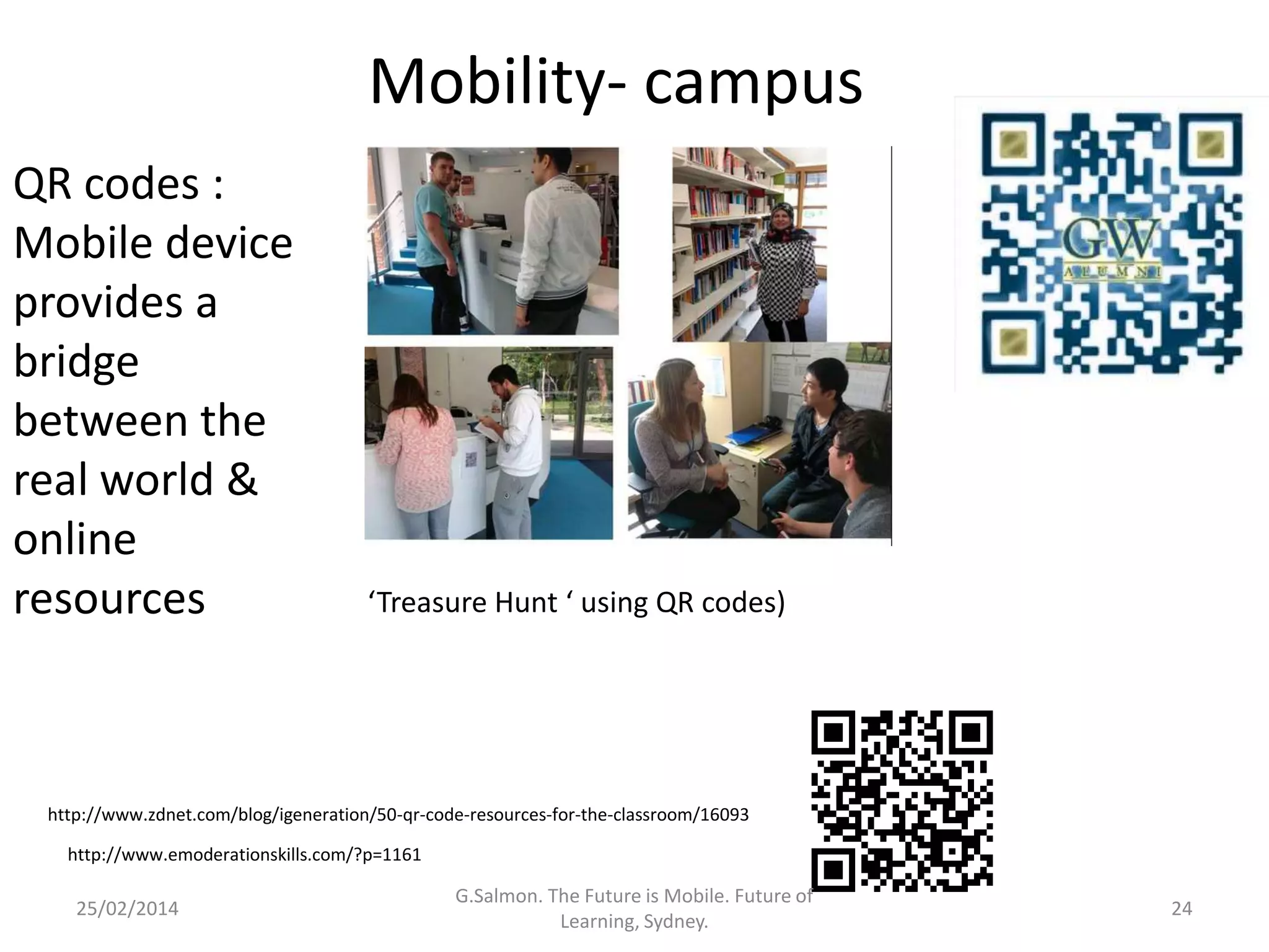 Mobility- campus
QR codes :
Mobile device
provides a
bridge
between the
real world &
online
resources

‘Treasure Hunt ‘ using QR codes)

http://www.zdnet.com/blog/igeneration/50-qr-code-resources-for-the-classroom/16093
http://www.emoderationskills.com/?p=1161

25/02/2014

G.Salmon. The Future is Mobile. Future of
Learning, Sydney.

24

 