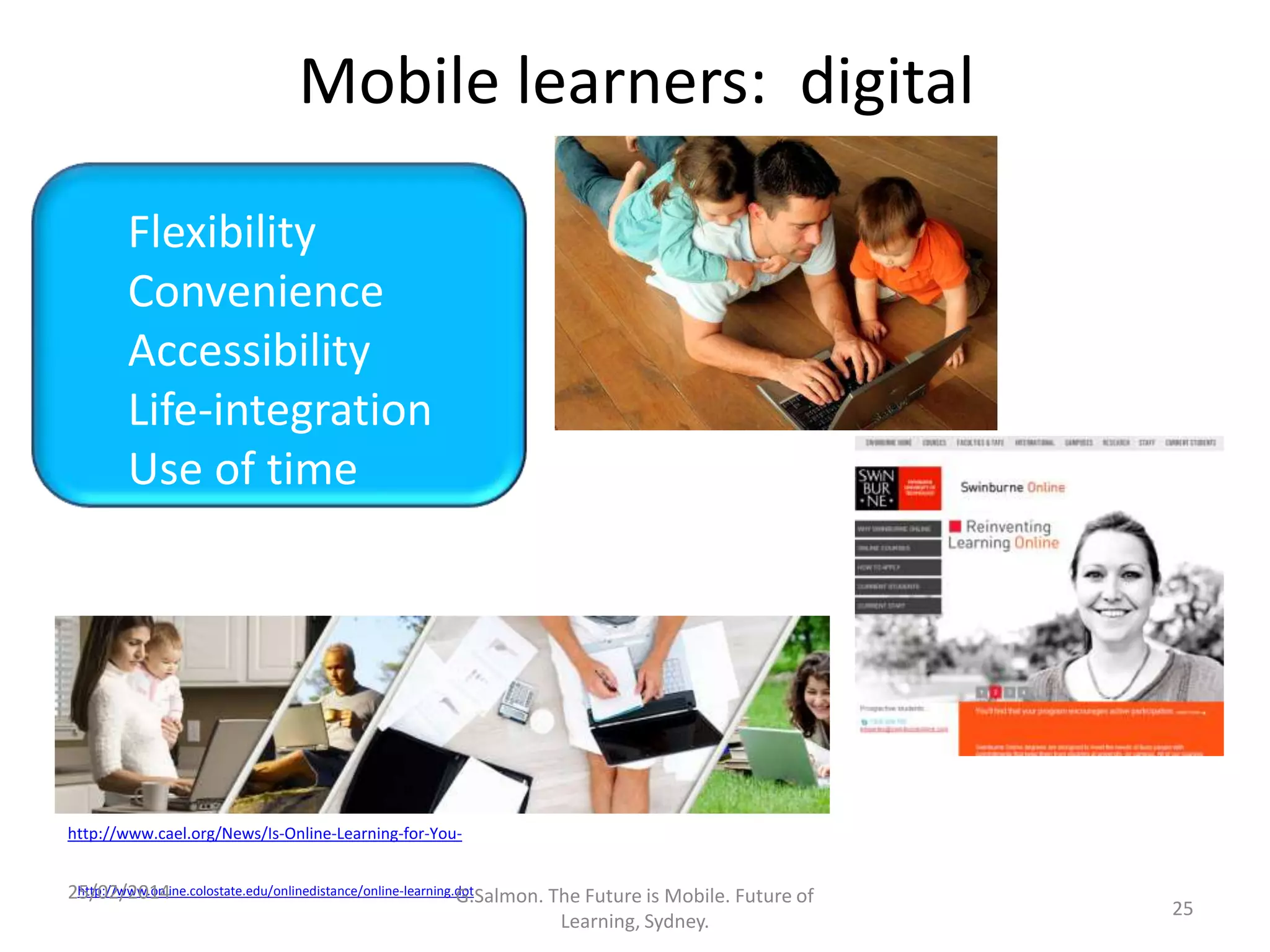 Mobile learners: digital
Flexibility
Convenience
Accessibility
Life-integration
Use of time
Convenience,
Accessibility,
Life-integration,
Better use of time
Time shifts
http://www.cael.org/News/Is-Online-Learning-for-Youhttp://www.online.colostate.edu/onlinedistance/online-learning.dot
25/02/2014
G.Salmon. The Future is Mobile. Future of
Learning, Sydney.

25

 