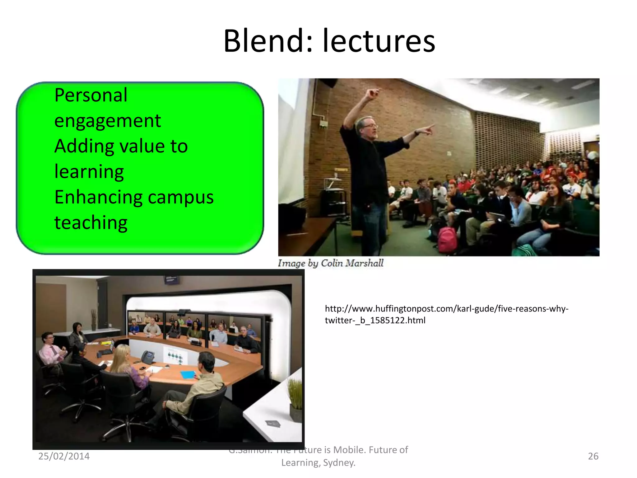 Blend: lectures
Personal
engagement
Adding value to
learning
Enhancing campus
teaching
Convenience,
Accessibility
Life-integration
Use of time

25/02/2014

http://www.huffingtonpost.com/karl-gude/five-reasons-whytwitter-_b_1585122.html

G.Salmon. The Future is Mobile. Future of
Learning, Sydney.

26

 