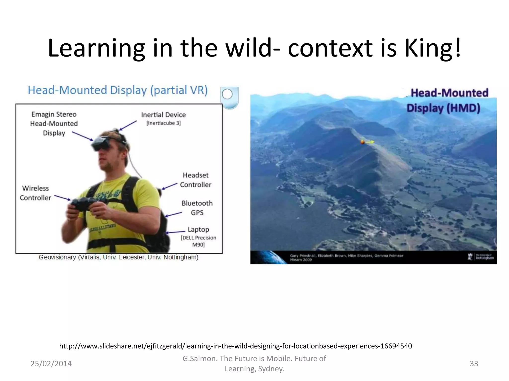 Learning in the wild- context is King!

http://www.slideshare.net/ejfitzgerald/learning-in-the-wild-designing-for-locationbased-experiences-16694540

25/02/2014

G.Salmon. The Future is Mobile. Future of
Learning, Sydney.

33

 