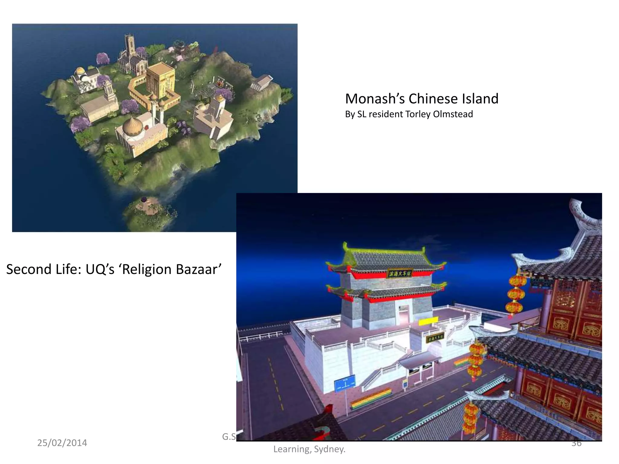 Monash’s Chinese Island
By SL resident Torley Olmstead

Second Life: UQ’s ‘Religion Bazaar’

25/02/2014

G.Salmon. The Future is Mobile. Future of
Learning, Sydney.

36

 