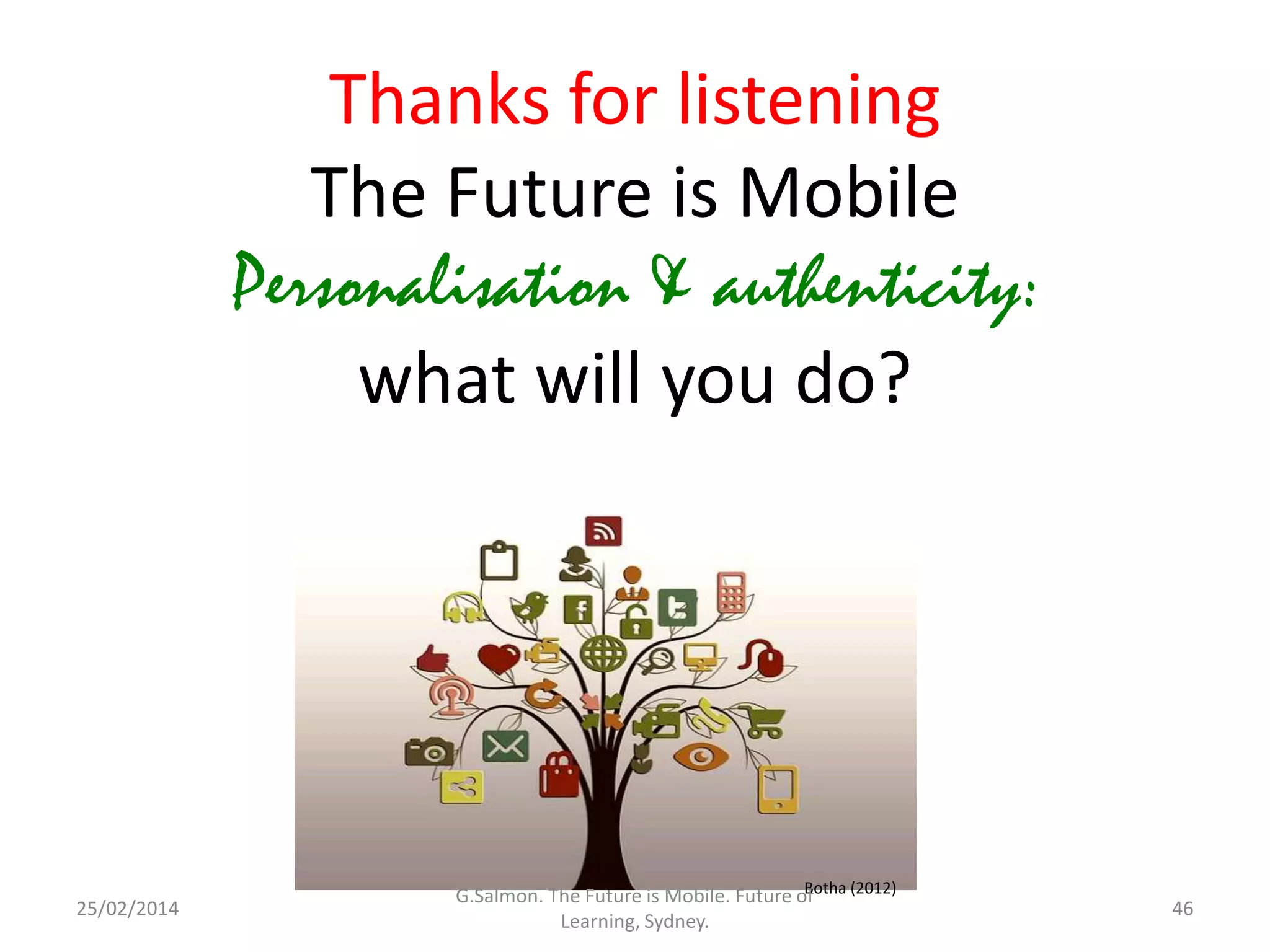 Thanks for listening
The Future is Mobile
Personalisation & authenticity:
what will you do?

25/02/2014

Botha (2012)
G.Salmon. The Future is Mobile. Future of
Learning, Sydney.

46

 