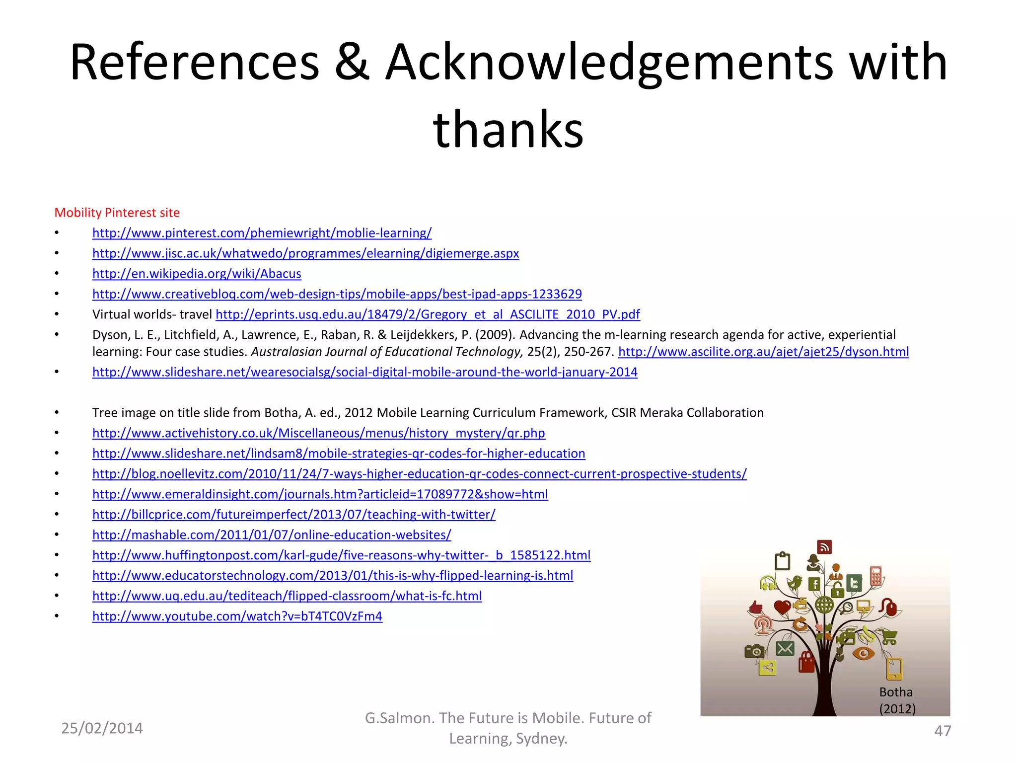 References & Acknowledgements with
thanks
Mobility Pinterest site
•
http://www.pinterest.com/phemiewright/moblie-learning/
•
http://www.jisc.ac.uk/whatwedo/programmes/elearning/digiemerge.aspx
•
http://en.wikipedia.org/wiki/Abacus
•
http://www.creativebloq.com/web-design-tips/mobile-apps/best-ipad-apps-1233629
•
Virtual worlds- travel http://eprints.usq.edu.au/18479/2/Gregory_et_al_ASCILITE_2010_PV.pdf
•
Dyson, L. E., Litchfield, A., Lawrence, E., Raban, R. & Leijdekkers, P. (2009). Advancing the m-learning research agenda for active, experiential
learning: Four case studies. Australasian Journal of Educational Technology, 25(2), 250-267. http://www.ascilite.org.au/ajet/ajet25/dyson.html
•
http://www.slideshare.net/wearesocialsg/social-digital-mobile-around-the-world-january-2014
•
•
•
•
•
•
•
•
•
•
•

Tree image on title slide from Botha, A. ed., 2012 Mobile Learning Curriculum Framework, CSIR Meraka Collaboration
http://www.activehistory.co.uk/Miscellaneous/menus/history_mystery/qr.php
http://www.slideshare.net/lindsam8/mobile-strategies-qr-codes-for-higher-education
http://blog.noellevitz.com/2010/11/24/7-ways-higher-education-qr-codes-connect-current-prospective-students/
http://www.emeraldinsight.com/journals.htm?articleid=17089772&show=html
http://billcprice.com/futureimperfect/2013/07/teaching-with-twitter/
http://mashable.com/2011/01/07/online-education-websites/
http://www.huffingtonpost.com/karl-gude/five-reasons-why-twitter-_b_1585122.html
http://www.educatorstechnology.com/2013/01/this-is-why-flipped-learning-is.html
http://www.uq.edu.au/tediteach/flipped-classroom/what-is-fc.html
http://www.youtube.com/watch?v=bT4TC0VzFm4

25/02/2014

G.Salmon. The Future is Mobile. Future of
Learning, Sydney.

Botha
(2012)

47

 