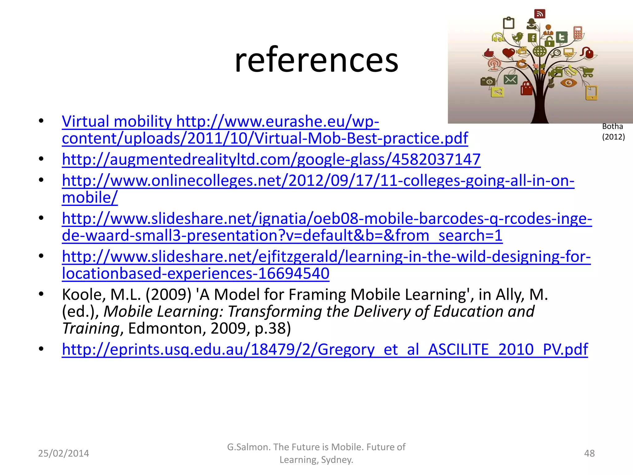 references
• Virtual mobility http://www.eurashe.eu/wpcontent/uploads/2011/10/Virtual-Mob-Best-practice.pdf
• http://augmentedrealityltd.com/google-glass/4582037147
• http://www.onlinecolleges.net/2012/09/17/11-colleges-going-all-in-onmobile/
• http://www.slideshare.net/ignatia/oeb08-mobile-barcodes-q-rcodes-ingede-waard-small3-presentation?v=default&b=&from_search=1
• http://www.slideshare.net/ejfitzgerald/learning-in-the-wild-designing-forlocationbased-experiences-16694540
• Koole, M.L. (2009) 'A Model for Framing Mobile Learning', in Ally, M.
(ed.), Mobile Learning: Transforming the Delivery of Education and
Training, Edmonton, 2009, p.38)
• http://eprints.usq.edu.au/18479/2/Gregory_et_al_ASCILITE_2010_PV.pdf

25/02/2014

G.Salmon. The Future is Mobile. Future of
Learning, Sydney.

48

Botha
(2012)

 