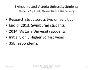 Swinburne and Victoria University Students
Thanks to Birgit Loch, Therese Keane & Lisa Germany

•
•
•
•
•

Research study across two universities
End of 2013: Swinburne students
2014: Victoria University students
Initially only Higher Ed first years
358 respondents.

25/02/2014

G.Salmon. The Future is Mobile. Future of
Learning, Sydney.

13

 