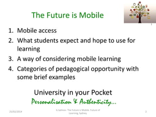 The Future is Mobile
)

1. Mobile access
2. What students expect and hope to use for
learning
3. A way of considering mobile learning
4. Categories of pedagogical opportunity with
some brief examples

University in your Pocket
Personalisation & Authenticity...
25/02/2014

G.Salmon. The Future is Mobile. Future of
Learning, Sydney.

2

 