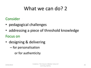 What we can do? 2
Consider
• pedagogical challenges
• addressing a piece of threshold knowledge
Focus on
• designing & delivering
– for personalisation
or for authenticity

25/02/2014

G.Salmon. The Future is Mobile. Future of
Learning, Sydney.

20

 