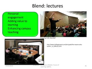Blend: lectures
Personal
engagement
Adding value to
learning
Enhancing campus
teaching
Convenience,
Accessibility
Life-integration
Use of time

25/02/2014

http://www.huffingtonpost.com/karl-gude/five-reasons-whytwitter-_b_1585122.html

G.Salmon. The Future is Mobile. Future of
Learning, Sydney.

26

 
