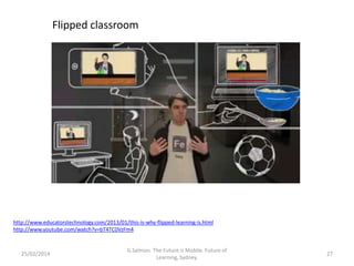 Flipped classroom

http://www.educatorstechnology.com/2013/01/this-is-why-flipped-learning-is.html
http://www.youtube.com/watch?v=bT4TC0VzFm4

25/02/2014

G.Salmon. The Future is Mobile. Future of
Learning, Sydney.

27

 