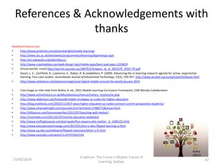 References & Acknowledgements with
thanks
Mobility Pinterest site
•
http://www.pinterest.com/phemiewright/moblie-learning/
•
http://www.jisc.ac.uk/whatwedo/programmes/elearning/digiemerge.aspx
•
http://en.wikipedia.org/wiki/Abacus
•
http://www.creativebloq.com/web-design-tips/mobile-apps/best-ipad-apps-1233629
•
Virtual worlds- travel http://eprints.usq.edu.au/18479/2/Gregory_et_al_ASCILITE_2010_PV.pdf
•
Dyson, L. E., Litchfield, A., Lawrence, E., Raban, R. & Leijdekkers, P. (2009). Advancing the m-learning research agenda for active, experiential
learning: Four case studies. Australasian Journal of Educational Technology, 25(2), 250-267. http://www.ascilite.org.au/ajet/ajet25/dyson.html
•
http://www.slideshare.net/wearesocialsg/social-digital-mobile-around-the-world-january-2014
•
•
•
•
•
•
•
•
•
•
•

Tree image on title slide from Botha, A. ed., 2012 Mobile Learning Curriculum Framework, CSIR Meraka Collaboration
http://www.activehistory.co.uk/Miscellaneous/menus/history_mystery/qr.php
http://www.slideshare.net/lindsam8/mobile-strategies-qr-codes-for-higher-education
http://blog.noellevitz.com/2010/11/24/7-ways-higher-education-qr-codes-connect-current-prospective-students/
http://www.emeraldinsight.com/journals.htm?articleid=17089772&show=html
http://billcprice.com/futureimperfect/2013/07/teaching-with-twitter/
http://mashable.com/2011/01/07/online-education-websites/
http://www.huffingtonpost.com/karl-gude/five-reasons-why-twitter-_b_1585122.html
http://www.educatorstechnology.com/2013/01/this-is-why-flipped-learning-is.html
http://www.uq.edu.au/tediteach/flipped-classroom/what-is-fc.html
http://www.youtube.com/watch?v=bT4TC0VzFm4

25/02/2014

G.Salmon. The Future is Mobile. Future of
Learning, Sydney.

Botha
(2012)

47

 